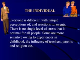 THE INDIVIDUAL
Everyone is different, with unique
perceptions of, and reactions to, events.
There is no single level of stress that is
optimal for all people. Some are more
sensitive owing to experiences in
childhood, the influence of teachers, parents
and religion etc.
 