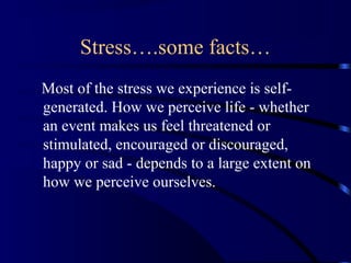 Stress….some facts…
Most of the stress we experience is self-
generated. How we perceive life - whether
an event makes us feel threatened or
stimulated, encouraged or discouraged,
happy or sad - depends to a large extent on
how we perceive ourselves.
 