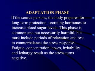 ADAPTATION PHASE
If the source persists, the body prepares for
long-term protection, secreting hormones to
increase blood sugar levels. This phase is
common and not necessarily harmful, but
must include periods of relaxation and rest
to counterbalance the stress response.
Fatigue, concentration lapses, irritability
and lethargy result as the stress turns
negative.
 