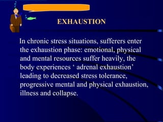 EXHAUSTION
In chronic stress situations, sufferers enter
the exhaustion phase: emotional, physical
and mental resources suffer heavily, the
body experiences ‘ adrenal exhaustion’
leading to decreased stress tolerance,
progressive mental and physical exhaustion,
illness and collapse.
 