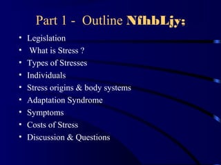 Part 1 - Outline NfhbLjy;
• Legislation
• What is Stress ?
• Types of Stresses
• Individuals
• Stress origins & body systems
• Adaptation Syndrome
• Symptoms
• Costs of Stress
• Discussion & Questions
 
