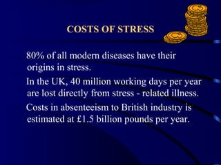 COSTS OF STRESS
80% of all modern diseases have their
origins in stress.
In the UK, 40 million working days per year
are lost directly from stress - related illness.
Costs in absenteeism to British industry is
estimated at £1.5 billion pounds per year.
 