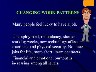 CHANGING WORK PATTERNS
Many people feel lucky to have a job.
Unemployment, redundancy, shorter
working weeks, new technology affect
emotional and physical security. No more
jobs for life, more short - term contracts.
Financial and emotional burnout is
increasing among all levels.
 