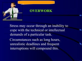 OVERWORK
Stress may occur through an inability to
cope with the technical or intellectual
demands of a particular task.
Circumstances such as long hours,
unrealistic deadlines and frequent
interruptions will compound this.
 