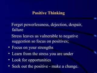 Positive Thinking
Forget powerlessness, dejection, despair,
failure
Stress leaves us vulnerable to negative
suggestion so focus on positives;
• Focus on your strengths
• Learn from the stress you are under
• Look for opportunities
• Seek out the positive - make a change.
 