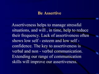 Be Assertive
Assertiveness helps to manage stressful
situations, and will , in time, help to reduce
their frequency. Lack of assertiveness often
shows low self - esteem and low self -
confidence. The key to assertiveness is
verbal and non - verbal communication.
Extending our range of communication
skills will improve our assertiveness.
 