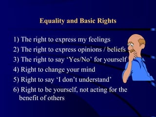 Equality and Basic Rights
1) The right to express my feelings
2) The right to express opinions / beliefs
3) The right to say ‘Yes/No’ for yourself
4) Right to change your mind
5) Right to say ‘I don’t understand’
6) Right to be yourself, not acting for the
benefit of others
 