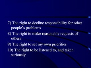 7) The right to decline responsibility for other
people’s problems
8) The right to make reasonable requests of
others
9) The right to set my own priorities
10) The right to be listened to, and taken
seriously
 