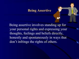 Being Assertive
Being assertive involves standing up for
your personal rights and expressing your
thoughts, feelings and beliefs directly,
honestly and spontaneously in ways that
don’t infringe the rights of others.
 