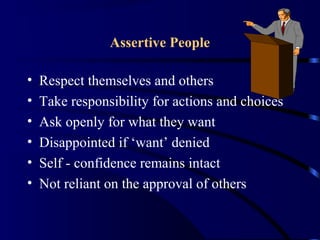 Assertive People
• Respect themselves and others
• Take responsibility for actions and choices
• Ask openly for what they want
• Disappointed if ‘want’ denied
• Self - confidence remains intact
• Not reliant on the approval of others
 