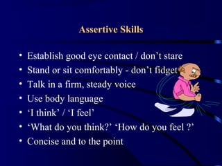 Assertive Skills
• Establish good eye contact / don’t stare
• Stand or sit comfortably - don’t fidget
• Talk in a firm, steady voice
• Use body language
• ‘I think’ / ‘I feel’
• ‘What do you think?’ ‘How do you feel ?’
• Concise and to the point
 