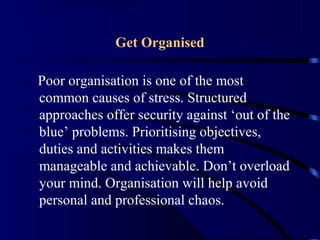 Get Organised
Poor organisation is one of the most
common causes of stress. Structured
approaches offer security against ‘out of the
blue’ problems. Prioritising objectives,
duties and activities makes them
manageable and achievable. Don’t overload
your mind. Organisation will help avoid
personal and professional chaos.
 