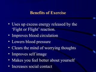 Benefits of Exercise
• Uses up excess energy released by the
‘Fight or Flight’ reaction.
• Improves blood circulation
• Lowers blood pressure
• Clears the mind of worrying thoughts
• Improves self image
• Makes you feel better about yourself
• Increases social contact
 