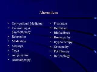 Alternatives
• Conventional Medicine
• Counselling &
psychotherapy
• Relaxation
• Meditation
• Massage
• Yoga
• Acupuncture
• Aromatherapy
• Floatation
• Herbalism
• Biofeedback
• Homeopathy
• Hypnotherapy
• Osteopathy
• Pet Therapy
• Reflexology
 