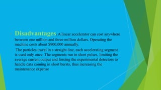  Disadvantages: A linear accelerator can cost anywhere
between one million and three million dollars. Operating the
machine costs about $900,000 annually.
 The particles travel in a straight line, each accelerating segment
is used only once. The segments run in short pulses, limiting the
average current output and forcing the experimental detectors to
handle data coming in short bursts, thus increasing the
maintenance expense
 