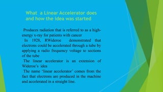 Produces radiation that is referred to as a high-
energy x-ray for patients with cancer
 In 1928, RWideroe demonstrated that
electrons could be accelerated through a tube by
applying a radio frequency voltage to sections
of the tube
The linear accelerator is an extension of
Wideroe’s idea
The name ‘linear accelerator’ comes from the
fact that electrons are produced in the machine
and accelerated in a straight line.
What a Linear Accelerator does
and how the idea was started
 