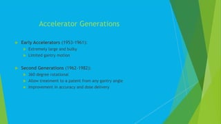  Early Accelerators (1953-1961):
 Extremely large and bulky
 Limited gantry motion
 Second Generations (1962-1982):
 360 degree rotational
 Allow treatment to a patent from any gantry angle
 Improvement in accuracy and dose delivery
Accelerator Generations
 