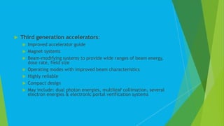  Third generation accelerators:
 Improved accelerator guide
 Magnet systems
 Beam-modifying systems to provide wide ranges of beam energy,
dose rate, field size
 Operating modes with improved beam characteristics
 Highly reliable
 Compact design
 May include: dual photon energies, multileaf collimation, several
electron energies & electronic portal verification systems
 