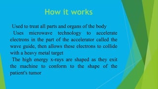 Used to treat all parts and organs of the body
 Uses microwave technology to accelerate
electrons in the part of the accelerator called the
wave guide, then allows these electrons to collide
with a heavy metal target
The high energy x-rays are shaped as they exit
the machine to conform to the shape of the
patient's tumor
How it works
 