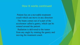 Patient lies on a moveable treatment
couch which can move in any direction
 The beam comes out of a part of the
accelerator called a gantry, which can be
rotated around the patient
 Radiation is delivered to the tumor
from any angle by rotating the gantry and
moving the treatment couch
How it works continued
 