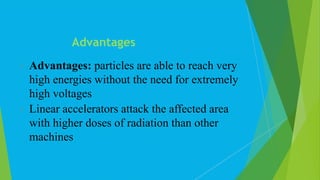  Advantages: particles are able to reach very
high energies without the need for extremely
high voltages
 Linear accelerators attack the affected area
with higher doses of radiation than other
machines
Advantages
 