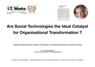 Are Social Technologies the Ideal Catalyst
for Organisational Transformation ?
Isabel De Clercq (Trend Catcher, Fire Starter and Sparkle Architect at Wolters Kluwer)

Twitter: @isabeldeclercq 
LinkedIn: https://be.linkedin.com/in/isabeldeclercq

Presented at “The Future of IT” - Organised by @itworks on the 20th of September 2017 in Parker Hotel Brussels Airport, Belgium
 