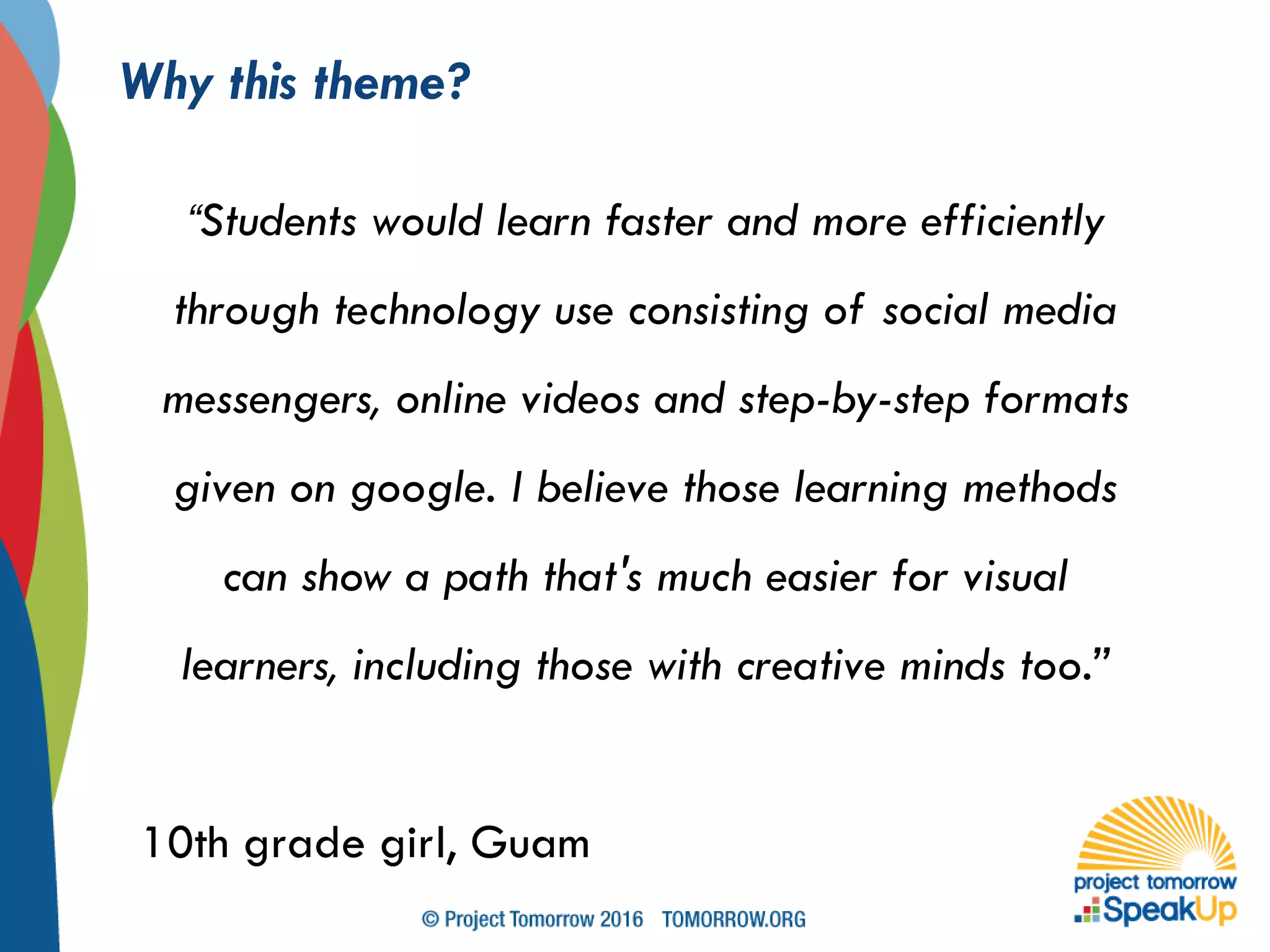 Why this theme?
“Students would learn faster and more efficiently
through technology use consisting of social media
messengers, online videos and step-by-step formats
given on google. I believe those learning methods
can show a path that's much easier for visual
learners, including those with creative minds too.”
10th grade girl, Guam
 