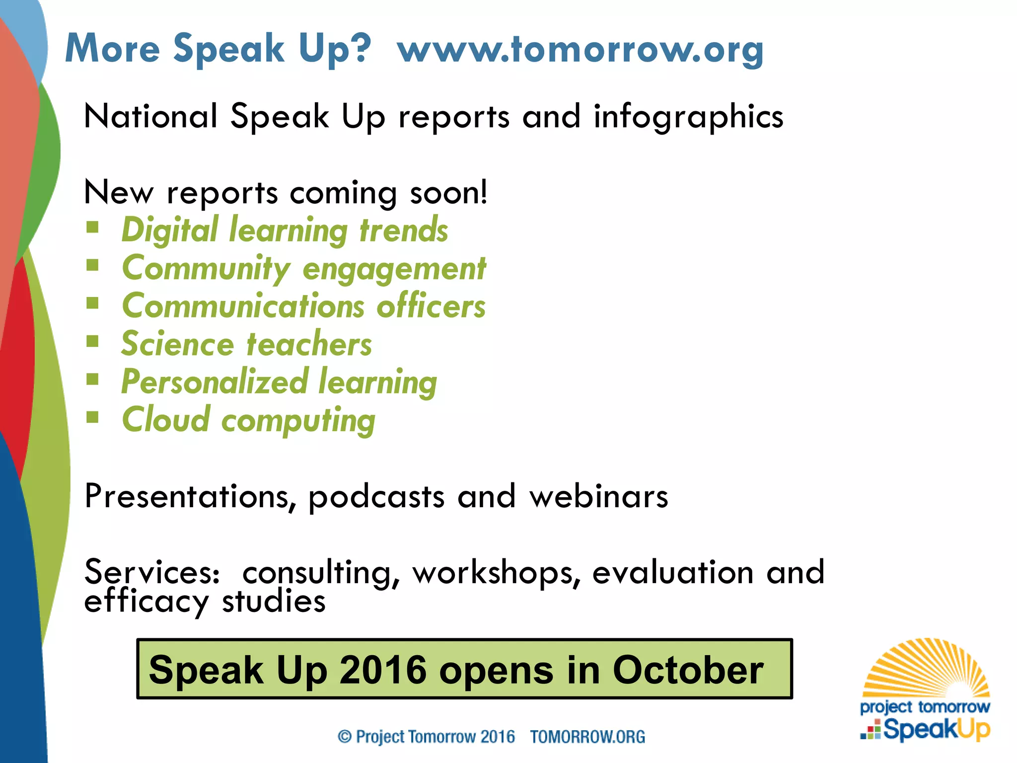 National Speak Up reports and infographics
New reports coming soon!
 Digital learning trends
 Community engagement
 Communications officers
 Science teachers
 Personalized learning
 Cloud computing
Presentations, podcasts and webinars
Services: consulting, workshops, evaluation and
efficacy studies
More Speak Up? www.tomorrow.org
Speak Up 2016 opens in October
 