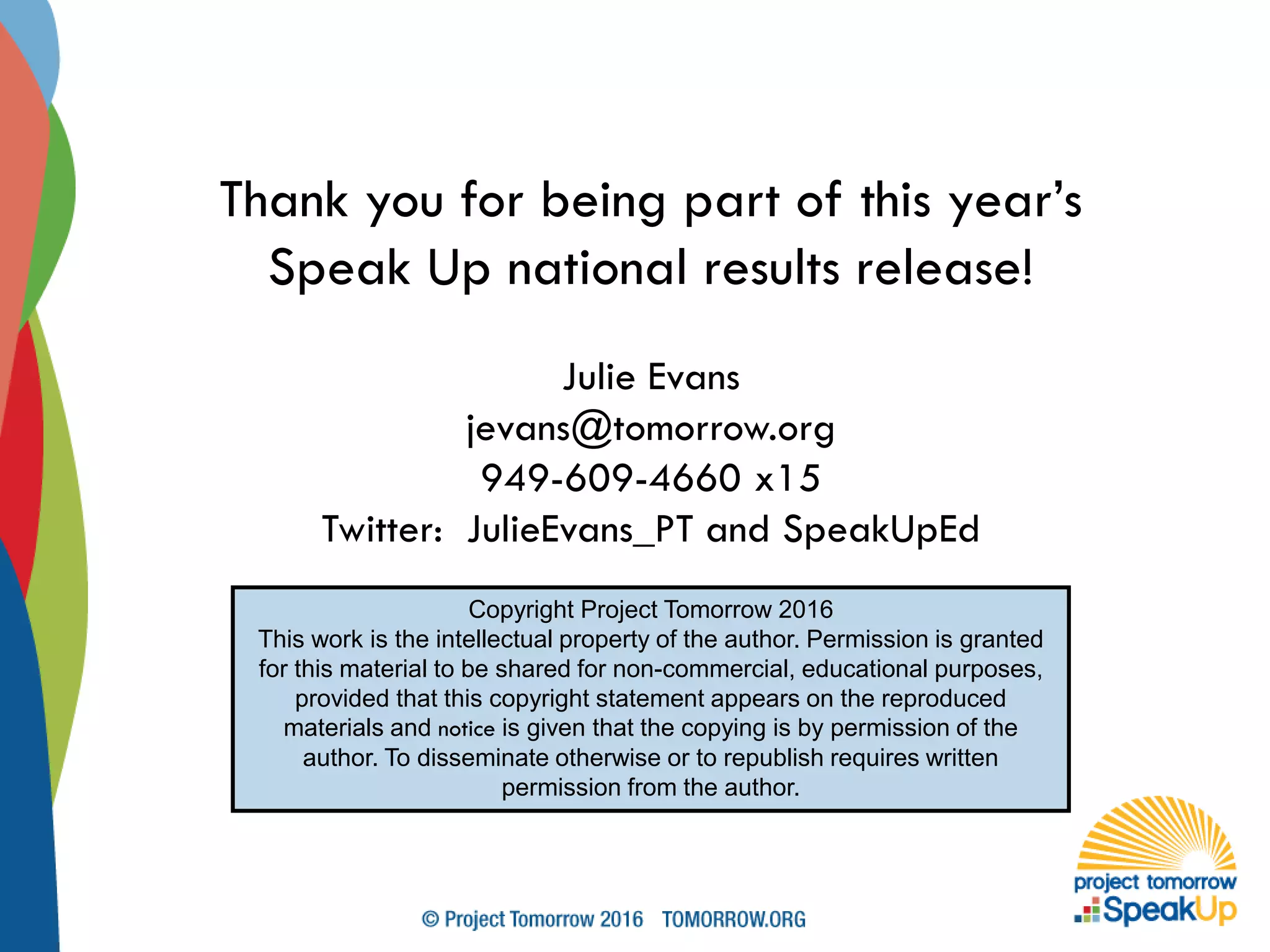 Thank you for being part of this year’s
Speak Up national results release!
Julie Evans
jevans@tomorrow.org
949-609-4660 x15
Twitter: JulieEvans_PT and SpeakUpEd
Copyright Project Tomorrow 2016
This work is the intellectual property of the author. Permission is granted
for this material to be shared for non-commercial, educational purposes,
provided that this copyright statement appears on the reproduced
materials and notice is given that the copying is by permission of the
author. To disseminate otherwise or to republish requires written
permission from the author.
 