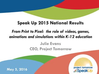 Julie Evans
CEO, Project Tomorrow
Speak Up 2015 National Results
From Print to Pixel: the role of videos, games,
animations and simulations within K-12 education
May 5, 2016
 