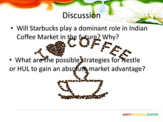 Discussion
• Will Starbucks play a dominant role in Indian
  Coffee Market in the future? Why?


• What are the possible strategies for Nestle
or HUL to gain an absolute market advantage?




                                      AMITY RESEARCH CENTERS
 