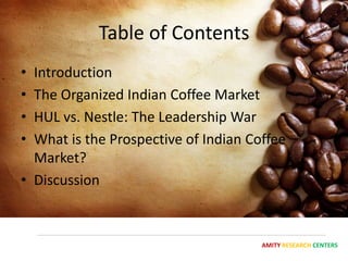 Table of Contents
• Introduction
• The Organized Indian Coffee Market
• HUL vs. Nestle: The Leadership War
• What is the Prospective of Indian Coffee
  Market?
• Discussion



                                      AMITY RESEARCH CENTERS
 