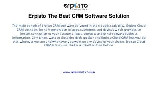 Erpisto The Best CRM Software Solution
The main benefit of Erpisto CRM software delivered in the cloud is scalability. Erpisto Cloud
CRM connects the next generation of apps, customers and devices which provides an
instant connection to your accounts, leads, contacts and other relevant business
information. Companies want to close the deals quicker and Erpisto Cloud CRM lets you do
that wherever you are and whenever you want on any device of your choice. Erpisto Cloud
CRM lets you sell faster and better than before.
www.alrasmyat.com.sa
 