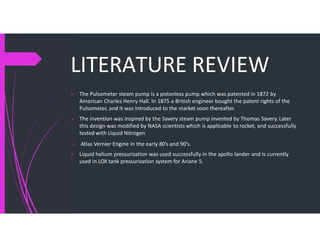 LITERATURE REVIEW
> The Pulsometer steam pump is a pistonless pump which was patented in 1872 by
American Charles Henry Hall. In 1875 a British engineer bought the patent rights of the
Pulsometer, and it was introduced to the market soon thereafter.
> The invention was inspired by the Savery steam pump invented by Thomas Savery. Later
this design was modified by NASA scientists which is applicable to rocket, and successfully
tested with Liquid Nitrogen
> Atlas Vernier Engine in the early 80’s and 90’s.
> Liquid helium pressurization was used successfully in the apollo lander and is currently
used in LOX tank pressurization system for Ariane 5.
 