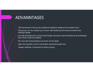 ADVANNTAGES
> The hardware in the pump consists of pressure vessel so the weight is low.
> The pump can be scaled up or down with similar performance andminimal
redesign issues.
> Low risk development; pump technology has been demonstrated and prototypes
have been built and tested.
> The manufacturing tolerancesneed not be tight.
> Less moving parts, hence lubrication required is quite low.
> Design issimple compared to turbo pumps.
 