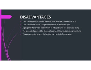 DISADVANTAGES
> They cannot pump to higher pressure than drive gas (area ratio is 1:1).
> They cannot use either a staged combustion or expander cycle.
> A gas generator cycle is also difficult to integrate with the pistonless pump.
> The generated gas must be chemically compatible with both the propellants.
> This gas generator lowers the Ignition start period of the engine.
 