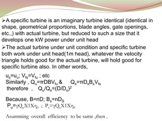 A specific turbine is an imaginary turbine identical (identical in
shape, geometrical proportions, blade angles, gate openings,
etc.,) with actual turbine, but reduced to such a size that it
develops one kW power under unit head
The actual turbine under unit condition and specific turbine
both work under unit head(1m head), whatever the velocity
triangle holds good for the actual turbine, will hold good for
specific turbine also. In other words,
us=uu; Vfs=Vfu ; etc
Similarly , Qu=πDBVfu & Qs=πDsBsVfs
therefore , Qu/Qs=(D/Ds)2
Because, B=nD; Bs=nDS
Pu=γQuX1Xη0 ; Ps=γQsX1Xη0
Asumming overall efficiency to be same ,then ,
 