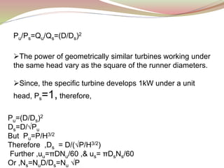 Pu/Ps=Qu/Qs=(D/Ds)2
The power of geometrically similar turbines working under
the same head vary as the square of the runner diameters.
Since, the specific turbine develops 1kW under a unit
head, Ps=1, therefore,
Pu=(D/Ds)2
Ds=D/√Pu
But Pu=P/H3/2
Therefore ,Ds = D/(√P/H3/2)
Further ,uu=πDNu/60 ,& us= πDsNs/60
Or ,Ns=NuD/Ds=Nu √P
 