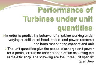 In order to predict the behavior of a turbine working under
varying conditions of head, speed, and power, recourse
has been made to the concept and unit
The unit quantities give the speed, discharge and power
for a particular turbine under a head of 1m assuming the
same efficiency. The following are the three unit specific
quantities
 