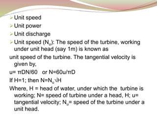 Unit speed
Unit power
Unit discharge
Unit speed (Nu): The speed of the turbine, working
under unit head (say 1m) is known as
unit speed of the turbine. The tangential velocity is
given by,
u= πDN/60 or N=60u/πD
If H=1; then N=Nu√H
Where, H = head of water, under which the turbine is
working; N= speed of turbine under a head, H; u=
tangential velocity; Nu= speed of the turbine under a
unit head.
 