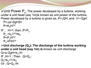Unit Power Pu: The power developed by a turbine, working
under a unit head (say 1m)is known as unit power of the turbine.
Power developed by a turbine is given as, P=γQH and V=√2gH
P=γ(a√2gH)H
P=K2H3/2
IF , H=1; then ,P=Pu
Pu =k213/2≈k2
P=PuH3/2
Pu=P/H3/2
Unit discharge (Qu): The discharge of the turbine working
under a unit head (say 1m) is known as unit discharge
Q=a√2gH=k3√H
IF ,H=1 ; Then ,Q=Qu ;
Qu=k3√1=k3
Or , Q=Qu√H
 