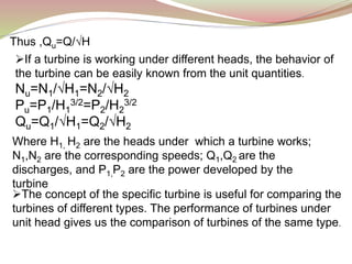 Thus ,Qu=Q/√H
If a turbine is working under different heads, the behavior of
the turbine can be easily known from the unit quantities.
Nu=N1/√H1=N2/√H2
Pu=P1/H1
3/2=P2/H2
3/2
Qu=Q1/√H1=Q2/√H2
Where H1, H2 are the heads under which a turbine works;
N1,N2 are the corresponding speeds; Q1,Q2 are the
discharges, and P1,P2 are the power developed by the
turbine
The concept of the specific turbine is useful for comparing the
turbines of different types. The performance of turbines under
unit head gives us the comparison of turbines of the same type.
 