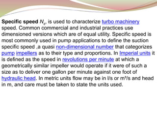 Specific speed Ns, is used to characterize turbo machinery
speed. Common commercial and industrial practices use
dimensioned versions which are of equal utility. Specific speed is
most commonly used in pump applications to define the suction
specific speed ,a quasi non-dimensional number that categorizes
pump impellers as to their type and proportions. In Imperial units it
is defined as the speed in revolutions per minute at which a
geometrically similar impeller would operate if it were of such a
size as to deliver one gallon per minute against one foot of
hydraulic head. In metric units flow may be in l/s or m³/s and head
in m, and care must be taken to state the units used.
 