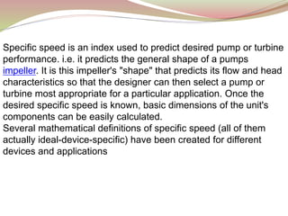 Specific speed is an index used to predict desired pump or turbine
performance. i.e. it predicts the general shape of a pumps
impeller. It is this impeller's "shape" that predicts its flow and head
characteristics so that the designer can then select a pump or
turbine most appropriate for a particular application. Once the
desired specific speed is known, basic dimensions of the unit's
components can be easily calculated.
Several mathematical definitions of specific speed (all of them
actually ideal-device-specific) have been created for different
devices and applications
 