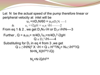 Let N be the actual speed of the pump therefore linear or
peripheral velocity at inlet will be
u1 =πD1N/60 = u1αD1N ----1
& u1 =√2gH = u1α √H--------2
From eq 1 & 2 , we get D1Nα√H or D1α√H/N----3
Further , Q = a1u1= π/4D1
2u1=π/4D1
2√2gH
Q α D1
2√H-----4
Substituting for D1 in eq 4 from 3 ,we get
Q α (√H/N)2 X √H = Q α H1/2/N2= Nα(√H3/2/Q
N=Ns X(H3/4/√Q)
Ns=N√Q/H3/4
 