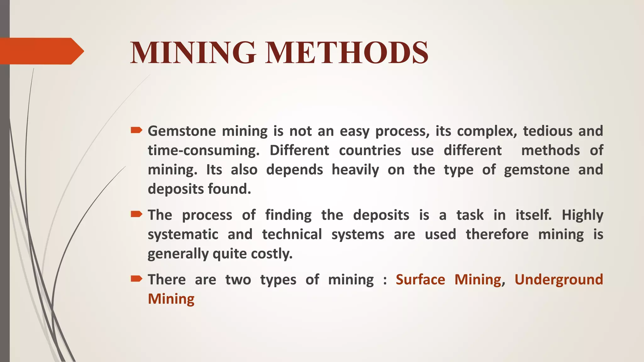 MINING METHODS
 Gemstone mining is not an easy process, its complex, tedious and
time-consuming. Different countries use different methods of
mining. Its also depends heavily on the type of gemstone and
deposits found.
 The process of finding the deposits is a task in itself. Highly
systematic and technical systems are used therefore mining is
generally quite costly.
 There are two types of mining : Surface Mining, Underground
Mining
 