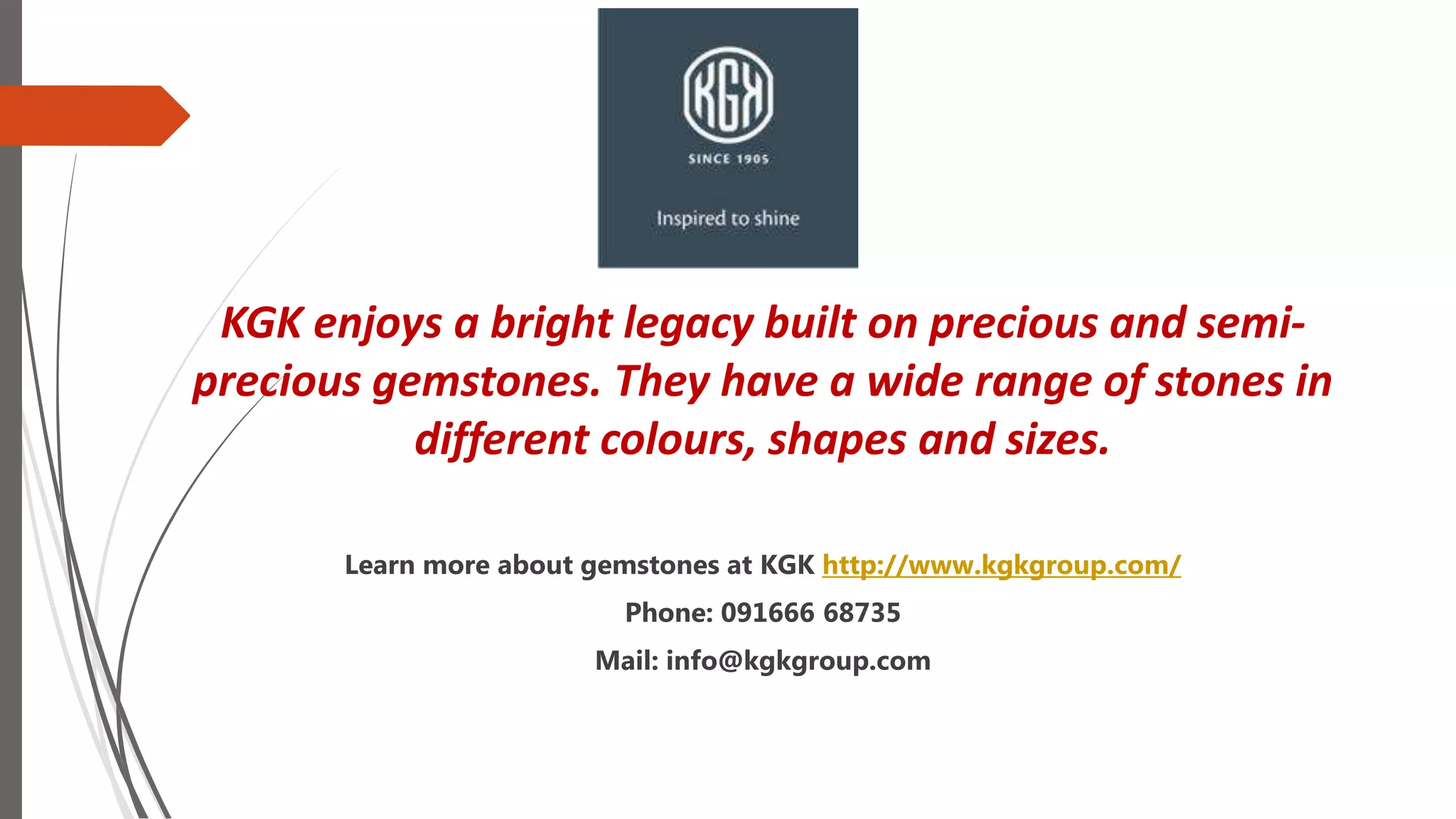 KGK enjoys a bright legacy built on precious and semi-
precious gemstones. They have a wide range of stones in
different colours, shapes and sizes.
Learn more about gemstones at KGK http://www.kgkgroup.com/
Phone: 091666 68735
Mail: info@kgkgroup.com
 