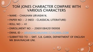 TOM JONES CHARACTER COMPARE WITH
VARIOUS CHARACTERS
• NAME:- CHAUHAN URVASHI N.
• PAPER NO :- 2 (NEO – CLASSICAL LITERATURE)
• ROLL NO :- 41
• ENROLLMENT NO :- 2069108420190008
• EMAIL ID :- URVASHICHAUHAN157@GMAIL.COM
• SUBMITTED TO :- SMT. S.B. GARDI, DEPARTMENT OF ENGLISH
MK BHAVNAGAR UNI.
 