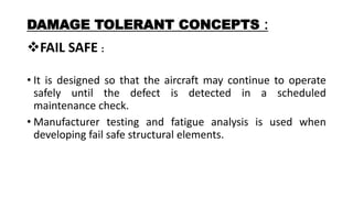 DAMAGE TOLERANT CONCEPTS :
FAIL SAFE :
• It is designed so that the aircraft may continue to operate
safely until the defect is detected in a scheduled
maintenance check.
• Manufacturer testing and fatigue analysis is used when
developing fail safe structural elements.
 