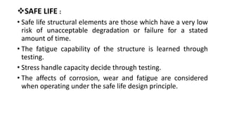 SAFE LIFE :
• Safe life structural elements are those which have a very low
risk of unacceptable degradation or failure for a stated
amount of time.
• The fatigue capability of the structure is learned through
testing.
• Stress handle capacity decide through testing.
• The affects of corrosion, wear and fatigue are considered
when operating under the safe life design principle.
 
